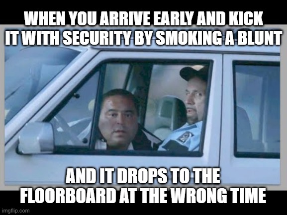 nah bruh, i know what i saw :\ | WHEN YOU ARRIVE EARLY AND KICK IT WITH SECURITY BY SMOKING A BLUNT; AND IT DROPS TO THE FLOORBOARD AT THE WRONG TIME | image tagged in sopranos,tv shows,mafia,gangster,crime,gay | made w/ Imgflip meme maker