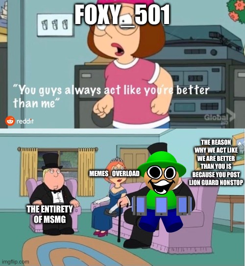 i fixed one of his "memes" | FOXY_501; THE REASON WHY WE ACT LIKE WE ARE BETTER THAN YOU IS BECAUSE YOU POST LION GUARD NONSTOP; MEMES_OVERLOAD; THE ENTIRETY OF MSMG | image tagged in you guys always act like you're better than me | made w/ Imgflip meme maker