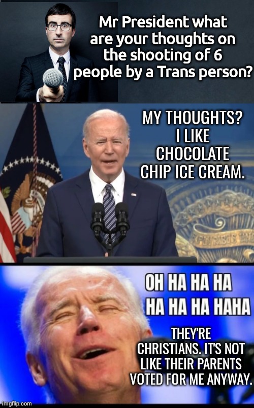 It's not like they voted for me anyway | Mr President what are your thoughts on the shooting of 6 people by a Trans person? MY THOUGHTS? I LIKE CHOCOLATE CHIP ICE CREAM. THEY'RE CHRISTIANS. IT'S NOT LIKE THEIR PARENTS VOTED FOR ME ANYWAY. | image tagged in apprehensive reporter,joe biden press conference,joe biden laughing like hyena | made w/ Imgflip meme maker