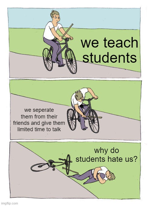 teachers | we teach students; we seperate them from their friends and give them limited time to talk; why do students hate us? | image tagged in memes,bike fall | made w/ Imgflip meme maker