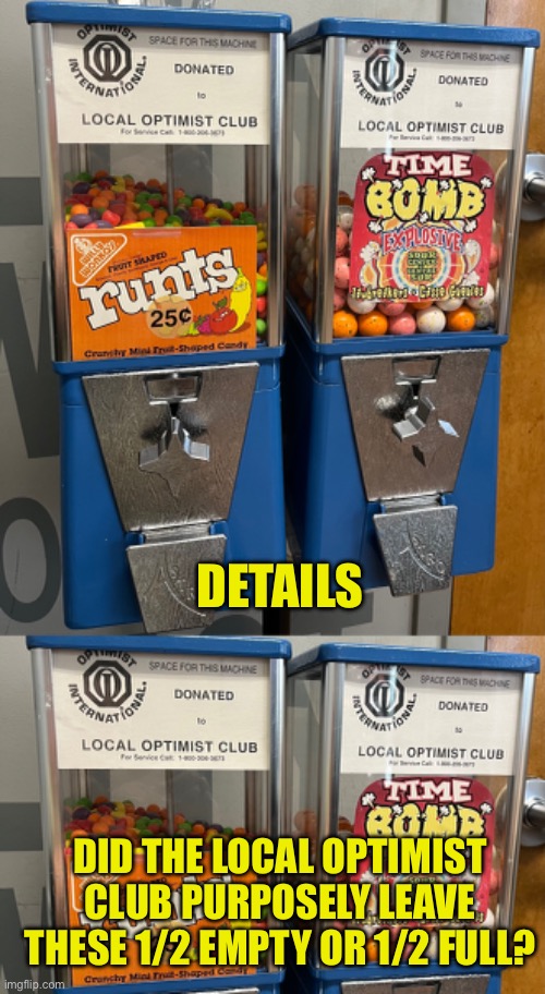 Attention to Detail | DETAILS; DID THE LOCAL OPTIMIST CLUB PURPOSELY LEAVE THESE 1/2 EMPTY OR 1/2 FULL? | image tagged in details,optimist,half empty,half full,bubble gum machine | made w/ Imgflip meme maker