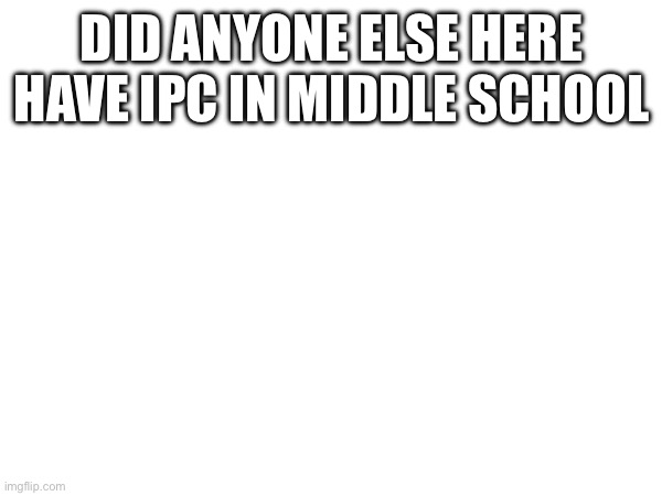 DID ANYONE ELSE HERE HAVE IPC IN MIDDLE SCHOOL | image tagged in help | made w/ Imgflip meme maker