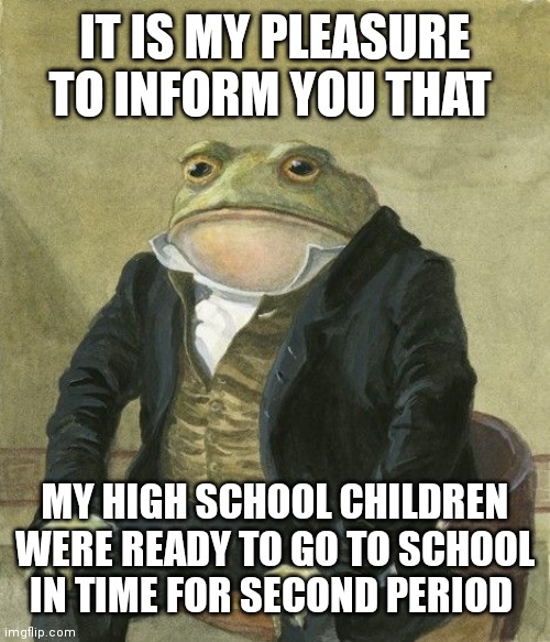 Gentleman frog | IT IS MY PLEASURE TO INFORM YOU THAT; MY HIGH SCHOOL CHILDREN WERE READY TO GO TO SCHOOL IN TIME FOR SECOND PERIOD | image tagged in gentleman frog,daddit | made w/ Imgflip meme maker