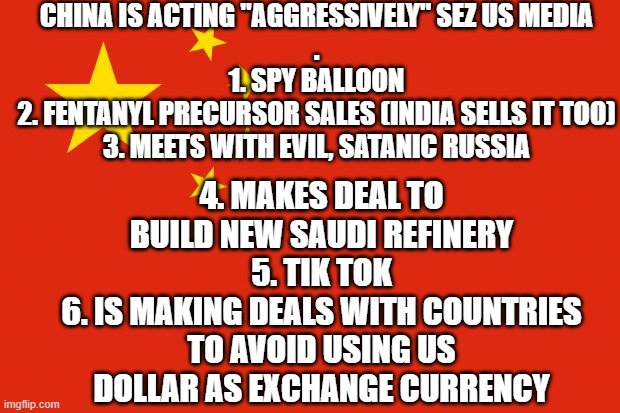 omg how dare they? they're so aggressive! | CHINA IS ACTING "AGGRESSIVELY" SEZ US MEDIA
.
1. SPY BALLOON
2. FENTANYL PRECURSOR SALES (INDIA SELLS IT TOO)
3. MEETS WITH EVIL, SATANIC RUSSIA; 4. MAKES DEAL TO BUILD NEW SAUDI REFINERY
5. TIK TOK
6. IS MAKING DEALS WITH COUNTRIES TO AVOID USING US DOLLAR AS EXCHANGE CURRENCY | image tagged in china flag | made w/ Imgflip meme maker