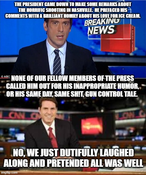 THE PRESIDENT CAME DOWN TO MAKE SOME REMARKS ABOUT THE HORRIFIC SHOOTING IN NASHVILLE.  HE PREFACED HIS COMMENTS WITH A BRILLIANT HOMILY ABOUT HIS LOVE FOR ICE CREAM. NONE OF OUR FELLOW MEMBERS OF THE PRESS CALLED HIM OUT FOR HIS INAPPROPRIATE HUMOR, OR HIS SAME DAY, SAME SH!T, GUN CONTROL TALE. NO, WE JUST DUTIFULLY LAUGHED ALONG AND PRETENDED ALL WAS WELL | image tagged in newscast,newscaster | made w/ Imgflip meme maker