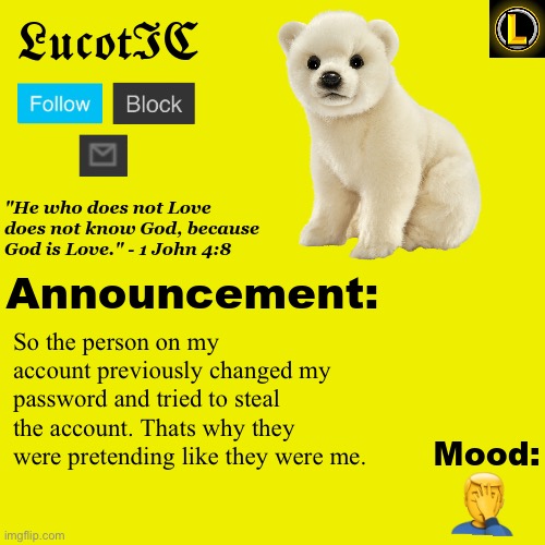 . | So the person on my account previously changed my password and tried to steal the account. Thats why they were pretending like they were me. 🤦‍♂️ | image tagged in lucotic polar bear announcement temp v3 | made w/ Imgflip meme maker