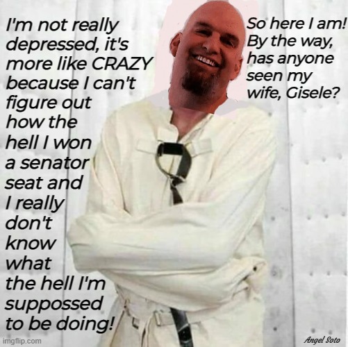 fetterman has gone crazy - he's in straight jacket | So here I am!
By the way,
has anyone
seen my 
wife, Gisele? I'm not really
depressed, it's
more like CRAZY
because I can't
figure out
how the; hell I won
a senator
seat and
I really
don't
know
what
the hell I'm
suppossed
to be doing! Angel Soto | image tagged in fetterman,pennsylvania,senator,democrat,crazy,depressed | made w/ Imgflip meme maker