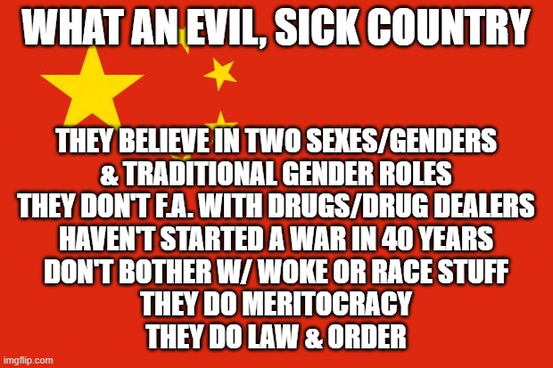 I know they're not a democracy (are we?) and have human rights issues | WHAT AN EVIL, SICK COUNTRY; THEY BELIEVE IN TWO SEXES/GENDERS
& TRADITIONAL GENDER ROLES
THEY DON'T F.A. WITH DRUGS/DRUG DEALERS
HAVEN'T STARTED A WAR IN 40 YEARS
DON'T BOTHER W/ WOKE OR RACE STUFF
THEY DO MERITOCRACY
THEY DO LAW & ORDER | image tagged in china flag | made w/ Imgflip meme maker