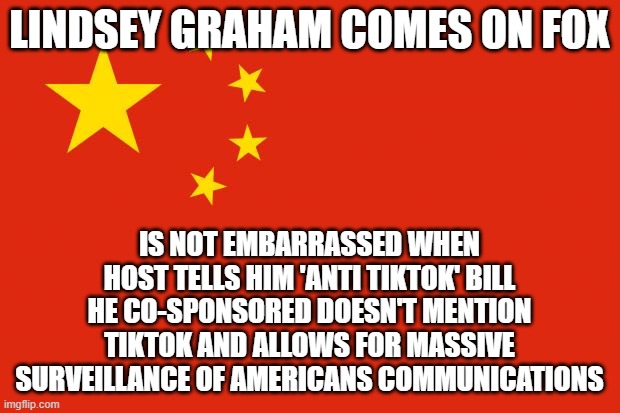 china flag | LINDSEY GRAHAM COMES ON FOX; IS NOT EMBARRASSED WHEN HOST TELLS HIM 'ANTI TIKTOK' BILL HE CO-SPONSORED DOESN'T MENTION TIKTOK AND ALLOWS FOR MASSIVE SURVEILLANCE OF AMERICANS COMMUNICATIONS | image tagged in china flag | made w/ Imgflip meme maker