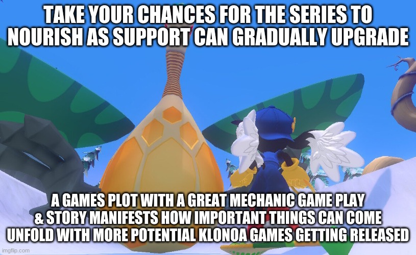 We'll manage to do this with our growth support | TAKE YOUR CHANCES FOR THE SERIES TO NOURISH AS SUPPORT CAN GRADUALLY UPGRADE; A GAMES PLOT WITH A GREAT MECHANIC GAME PLAY & STORY MANIFESTS HOW IMPORTANT THINGS CAN COME UNFOLD WITH MORE POTENTIAL KLONOA GAMES GETTING RELEASED | image tagged in klonoa,namco,bandainamco,namcobandai,bamco,smashbroscontender | made w/ Imgflip meme maker