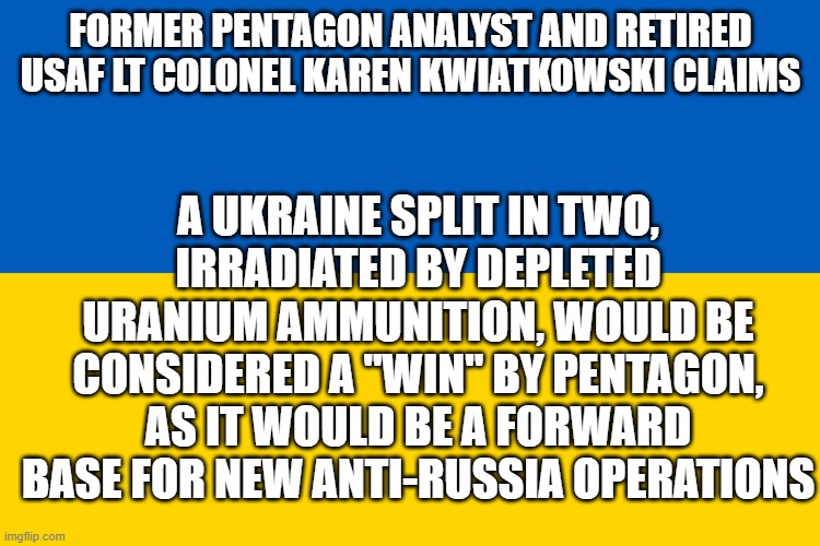 Ukraine flag | FORMER PENTAGON ANALYST AND RETIRED USAF LT COLONEL KAREN KWIATKOWSKI CLAIMS; A UKRAINE SPLIT IN TWO, IRRADIATED BY DEPLETED URANIUM AMMUNITION, WOULD BE CONSIDERED A "WIN" BY PENTAGON, AS IT WOULD BE A FORWARD BASE FOR NEW ANTI-RUSSIA OPERATIONS | image tagged in ukraine flag | made w/ Imgflip meme maker