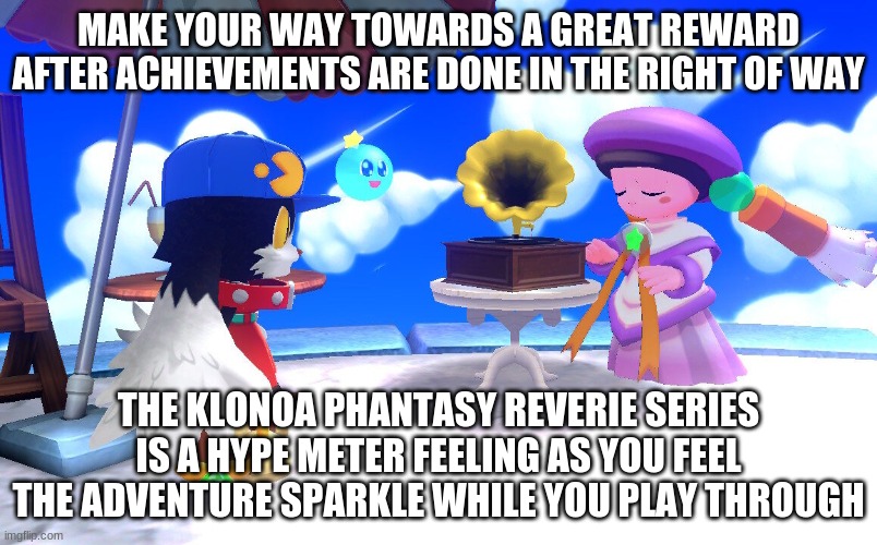 A games series that's worth its purchase of every view | MAKE YOUR WAY TOWARDS A GREAT REWARD AFTER ACHIEVEMENTS ARE DONE IN THE RIGHT OF WAY; THE KLONOA PHANTASY REVERIE SERIES IS A HYPE METER FEELING AS YOU FEEL THE ADVENTURE SPARKLE WHILE YOU PLAY THROUGH | image tagged in klonoa,namco,bandainamco,namcobandai,bamco,smashbroscontender | made w/ Imgflip meme maker