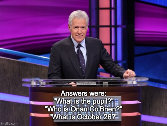 Alex Trebek Jeopardy | Answers were:
"What is the pupil?"
"Who is Onan Co'Brien?"
"What is October 26?" | image tagged in alex trebek jeopardy | made w/ Imgflip meme maker