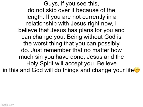 Don’t skip over this please | Guys, if you see this, do not skip over it because of the length. If you are not currently in a relationship with Jesus right now, I believe that Jesus has plans for you and can change you. Being without God is the worst thing that you can possibly do. Just remember that no matter how much sin you have done, Jesus and the Holy Spirit will accept you. Believe in this and God will do things and change your life😌 | made w/ Imgflip meme maker