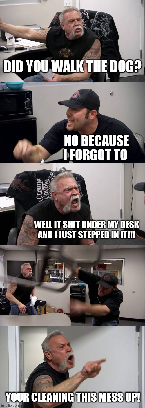 American Chopper Argument | DID YOU WALK THE DOG? NO BECAUSE I FORGOT TO; WELL IT SHIT UNDER MY DESK AND I JUST STEPPED IN IT!!! YOUR CLEANING THIS MESS UP! | image tagged in memes,american chopper argument | made w/ Imgflip meme maker