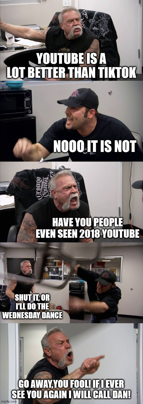 The big debate! | YOUTUBE IS A LOT BETTER THAN TIKTOK; NOOO IT IS NOT; HAVE YOU PEOPLE EVEN SEEN 2018 YOUTUBE; SHUT IT, OR I'LL DO THE WEDNESDAY DANCE; GO AWAY,YOU FOOL! IF I EVER SEE YOU AGAIN I WILL CALL DAN! | image tagged in memes,american chopper argument | made w/ Imgflip meme maker