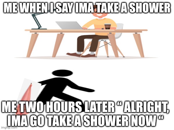 does anyone else do this? | ME WHEN I SAY IMA TAKE A SHOWER; ME TWO HOURS LATER “ ALRIGHT, IMA GO TAKE A SHOWER NOW “ | image tagged in shower | made w/ Imgflip meme maker