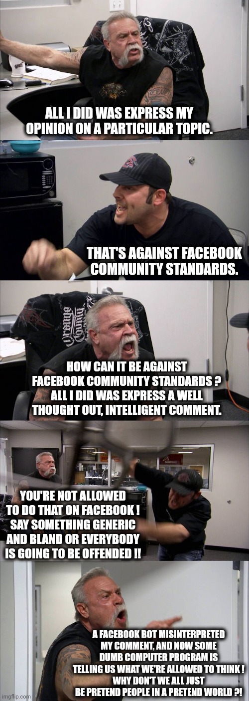 American Chopper Argument Meme | ALL I DID WAS EXPRESS MY OPINION ON A PARTICULAR TOPIC. THAT'S AGAINST FACEBOOK COMMUNITY STANDARDS. HOW CAN IT BE AGAINST FACEBOOK COMMUNITY STANDARDS ?
ALL I DID WAS EXPRESS A WELL THOUGHT OUT, INTELLIGENT COMMENT. YOU'RE NOT ALLOWED TO DO THAT ON FACEBOOK !
SAY SOMETHING GENERIC AND BLAND OR EVERYBODY IS GOING TO BE OFFENDED !! A FACEBOOK BOT MISINTERPRETED MY COMMENT, AND NOW SOME DUMB COMPUTER PROGRAM IS TELLING US WHAT WE'RE ALLOWED TO THINK !
WHY DON'T WE ALL JUST BE PRETEND PEOPLE IN A PRETEND WORLD ?! | image tagged in memes,american chopper argument | made w/ Imgflip meme maker