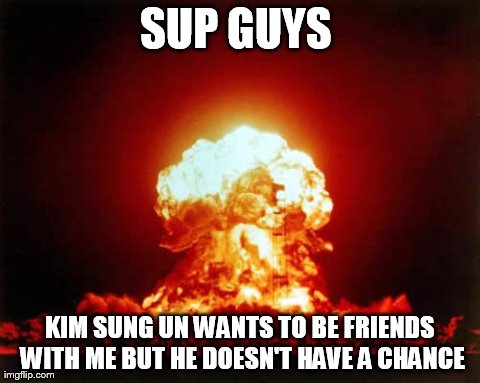 Nuclear Explosion Meme | SUP GUYS  KIM SUNG UN WANTS TO BE FRIENDS WITH ME BUT HE DOESN'T HAVE A CHANCE | image tagged in memes,nuclear explosion | made w/ Imgflip meme maker