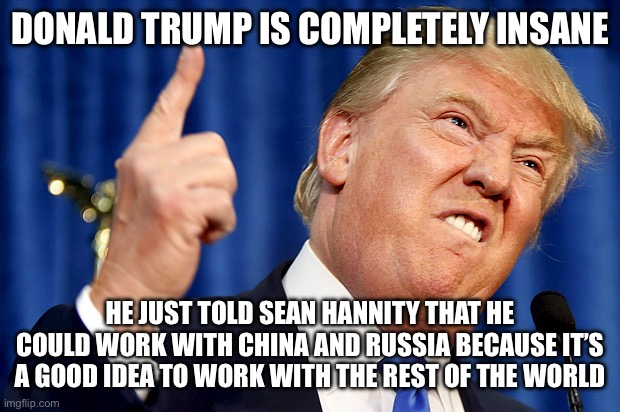 Donald Trump | DONALD TRUMP IS COMPLETELY INSANE; HE JUST TOLD SEAN HANNITY THAT HE COULD WORK WITH CHINA AND RUSSIA BECAUSE IT’S A GOOD IDEA TO WORK WITH THE REST OF THE WORLD | image tagged in donald trump,china,russia,liberal hypocrisy,liberal logic,new normal | made w/ Imgflip meme maker