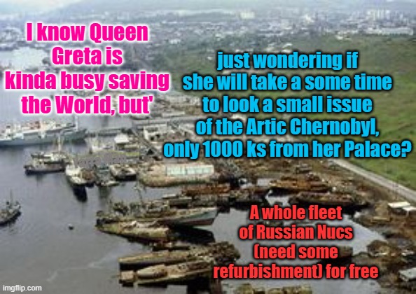 The next Chernobyl. Within 30 years. | just wondering if she will take a some time to look a small issue of the Artic Chernobyl, only 1000 ks from her Palace? I know Queen Greta is kinda busy saving the World, but'; Yarra Man; A whole fleet of Russian Nucs (need some refurbishment) for free | image tagged in russia,nuclear disaster,putin,greta thunberg,un | made w/ Imgflip meme maker