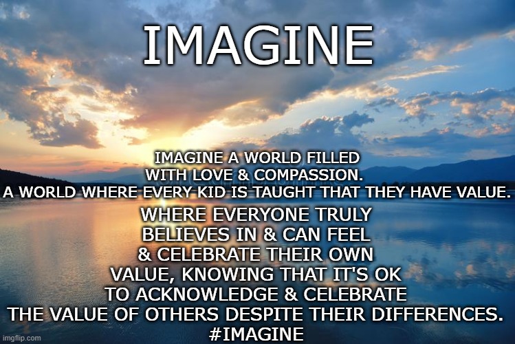 Imagine | IMAGINE; WHERE EVERYONE TRULY BELIEVES IN & CAN FEEL & CELEBRATE THEIR OWN VALUE, KNOWING THAT IT'S OK TO ACKNOWLEDGE & CELEBRATE THE VALUE OF OTHERS DESPITE THEIR DIFFERENCES.
#IMAGINE; IMAGINE A WORLD FILLED WITH LOVE & COMPASSION. 
A WORLD WHERE EVERY KID IS TAUGHT THAT THEY HAVE VALUE. | image tagged in imagine | made w/ Imgflip meme maker