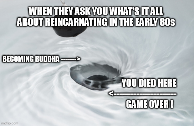 born int the early 80s | WHEN THEY ASK YOU WHAT'S IT ALL ABOUT REINCARNATING IN THE EARLY 80s; BECOMING BUDDHA ------->; YOU DIED HERE
<----------------------
GAME OVER ! | image tagged in circle drain | made w/ Imgflip meme maker