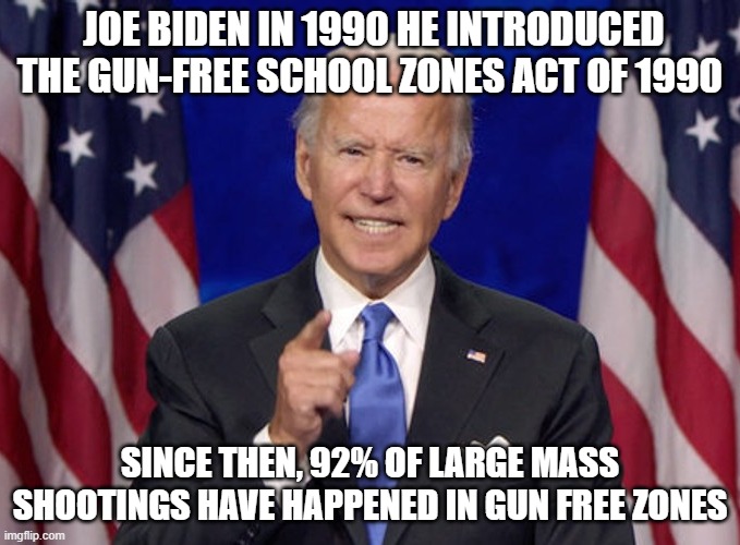 Dementia Joe | JOE BIDEN IN 1990 HE INTRODUCED THE GUN-FREE SCHOOL ZONES ACT OF 1990; SINCE THEN, 92% OF LARGE MASS SHOOTINGS HAVE HAPPENED IN GUN FREE ZONES | image tagged in joe biden,school shooting,guns,democrats | made w/ Imgflip meme maker