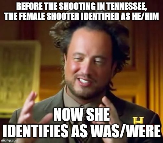 Or identifies as blown/brains. | BEFORE THE SHOOTING IN TENNESSEE, THE FEMALE SHOOTER IDENTIFIED AS HE/HIM; NOW SHE IDENTIFIES AS WAS/WERE | image tagged in memes,ancient aliens | made w/ Imgflip meme maker