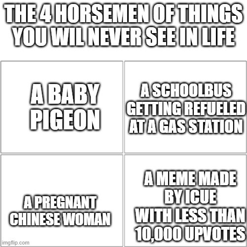 The horsemen of my GF | THE 4 HORSEMEN OF THINGS YOU WIL NEVER SEE IN LIFE; A SCHOOLBUS GETTING REFUELED AT A GAS STATION; A BABY PIGEON; A MEME MADE BY ICUE WITH LESS THAN 10,000 UPVOTES; A PREGNANT CHINESE WOMAN | image tagged in the 4 horsemen of,memes,fyp,funny,birds,iceu | made w/ Imgflip meme maker