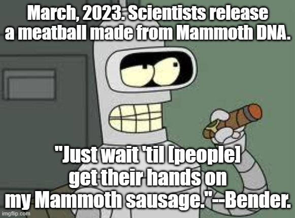 Yes, Bender said something like this years ago! | March, 2023. Scientists release a meatball made from Mammoth DNA. "Just wait 'til [people] get their hands on my Mammoth sausage."--Bender. | image tagged in bender,futurama,prediction | made w/ Imgflip meme maker