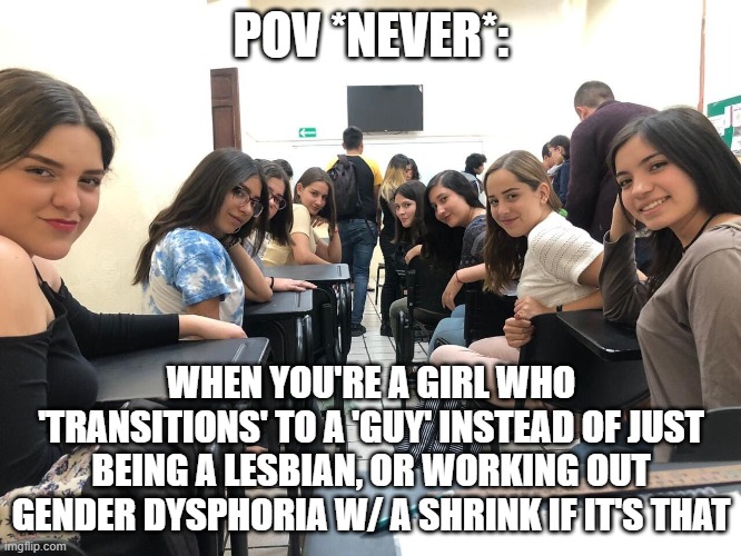 Girls in class looking back | POV *NEVER*:; WHEN YOU'RE A GIRL WHO 'TRANSITIONS' TO A 'GUY' INSTEAD OF JUST BEING A LESBIAN, OR WORKING OUT GENDER DYSPHORIA W/ A SHRINK IF IT'S THAT | image tagged in girls in class looking back | made w/ Imgflip meme maker