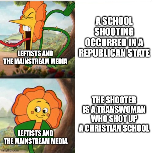 The left are probably cheering the Nashville school shooter for killing Christians | A SCHOOL SHOOTING OCCURRED IN A REPUBLICAN STATE; LEFTISTS AND THE MAINSTREAM MEDIA; THE SHOOTER IS A TRANSWOMAN WHO SHOT UP A CHRISTIAN SCHOOL; LEFTISTS AND THE MAINSTREAM MEDIA | image tagged in cuphead flower,nashville,school shooting,liberal hypocrisy | made w/ Imgflip meme maker