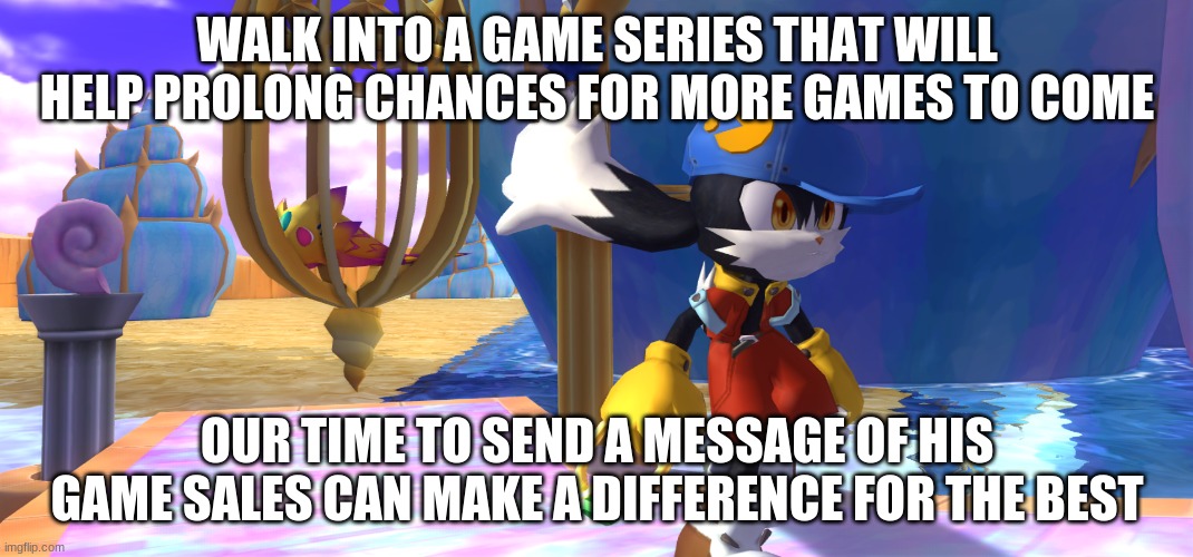 Klonoa's Phantasy Reverie Series gives this series a great chance to thrive on | WALK INTO A GAME SERIES THAT WILL HELP PROLONG CHANCES FOR MORE GAMES TO COME; OUR TIME TO SEND A MESSAGE OF HIS GAME SALES CAN MAKE A DIFFERENCE FOR THE BEST | image tagged in klonoa,namco,bandainamco,namcobandai,bamco,smashbroscontender | made w/ Imgflip meme maker