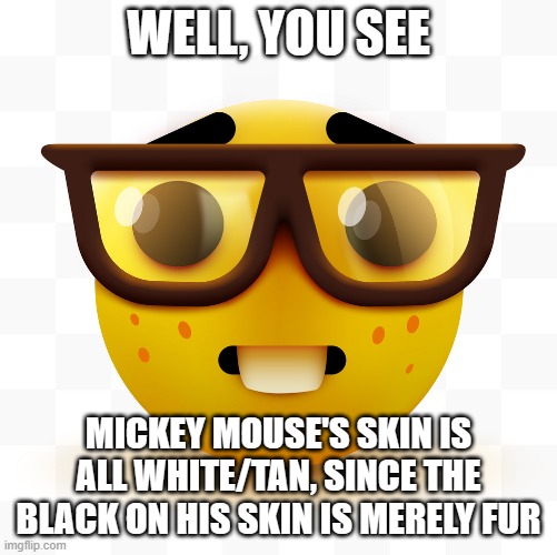 Nerd emoji | WELL, YOU SEE MICKEY MOUSE'S SKIN IS ALL WHITE/TAN, SINCE THE BLACK ON HIS SKIN IS MERELY FUR | image tagged in nerd emoji | made w/ Imgflip meme maker