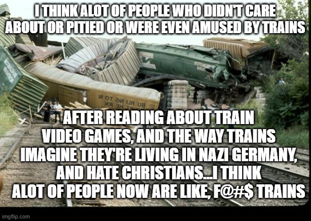 Train Wreck | I THINK ALOT OF PEOPLE WHO DIDN'T CARE ABOUT OR PITIED OR WERE EVEN AMUSED BY TRAINS; AFTER READING ABOUT TRAIN VIDEO GAMES, AND THE WAY TRAINS IMAGINE THEY'RE LIVING IN NAZI GERMANY, AND HATE CHRISTIANS...I THINK ALOT OF PEOPLE NOW ARE LIKE, F@#$ TRAINS | image tagged in train wreck | made w/ Imgflip meme maker