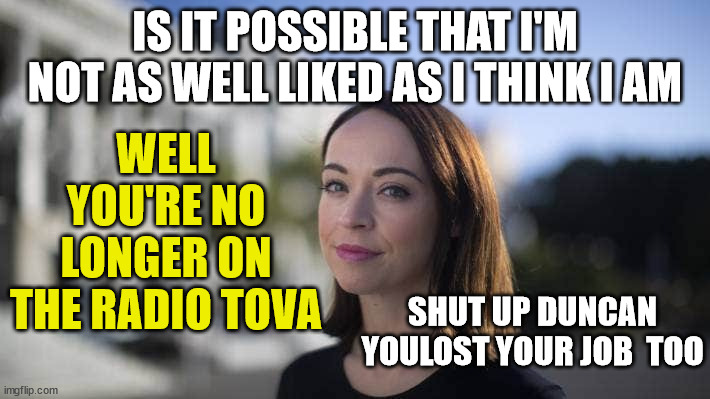 Tova O'Brien | WELL YOU'RE NO LONGER ON THE RADIO TOVA; IS IT POSSIBLE THAT I'M NOT AS WELL LIKED AS I THINK I AM; SHUT UP DUNCAN YOULOST YOUR JOB  TOO | image tagged in radio,new zealand,gone,unemployment,media | made w/ Imgflip meme maker