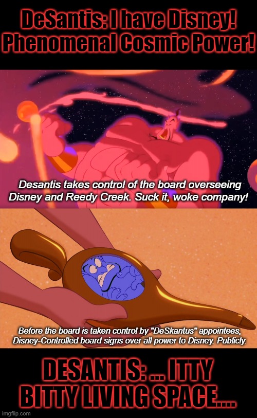 You get NOTHING! You LOSE! Good Day! | DeSantis: I have Disney! Phenomenal Cosmic Power! Desantis takes control of the board overseeing Disney and Reedy Creek. Suck it, woke company! Before the board is taken control by "DeSkantus" appointees, Disney-Controlled board signs over all power to Disney. Publicly. DESANTIS: ... ITTY BITTY LIVING SPACE.... | image tagged in aladdin genie phenomenal cosmic power itty bitty living space,desantis,reedy creek,disney,florida,rekt | made w/ Imgflip meme maker