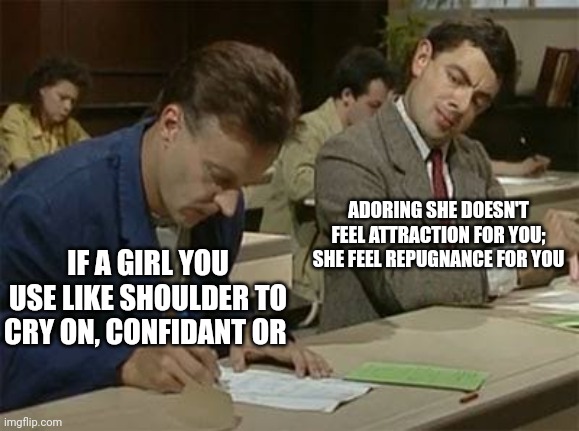 Be nice guy generate repugnance in the girls | ADORING SHE DOESN'T FEEL ATTRACTION FOR YOU; SHE FEEL REPUGNANCE FOR YOU; IF A GIRL YOU USE LIKE SHOULDER TO CRY ON, CONFIDANT OR | image tagged in mr bean copying | made w/ Imgflip meme maker