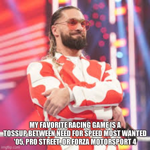 Seth Rollins | MY FAVORITE RACING GAME IS A TOSSUP BETWEEN NEED FOR SPEED MOST WANTED '05, PRO STREET, OR FORZA MOTORSPORT 4 | image tagged in seth rollins | made w/ Imgflip meme maker
