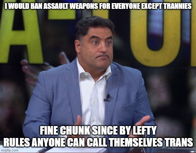 Cenk's Serious face | I WOULD BAN ASSAULT WEAPONS FOR EVERYONE EXCEPT TRANNIES; FINE CHUNK SINCE BY LEFTY RULES ANYONE CAN CALL THEMSELVES TRANS | image tagged in cenk's serious face | made w/ Imgflip meme maker