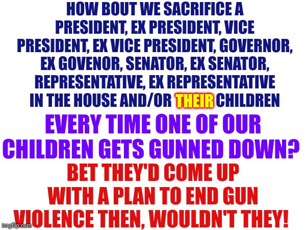 Law Makers Sacrifice NOTHING | HOW BOUT WE SACRIFICE A PRESIDENT, EX PRESIDENT, VICE PRESIDENT, EX VICE PRESIDENT, GOVERNOR, EX GOVENOR, SENATOR, EX SENATOR, REPRESENTATIVE, EX REPRESENTATIVE IN THE HOUSE AND/OR THEIR CHILDREN; THEIR; EVERY TIME ONE OF OUR CHILDREN GETS GUNNED DOWN? BET THEY'D COME UP WITH A PLAN TO END GUN VIOLENCE THEN, WOULDN'T THEY! | image tagged in memes,democrats,republicans,ultra mega maga christian nationalist domestic terrorists,law makers,gun violence | made w/ Imgflip meme maker