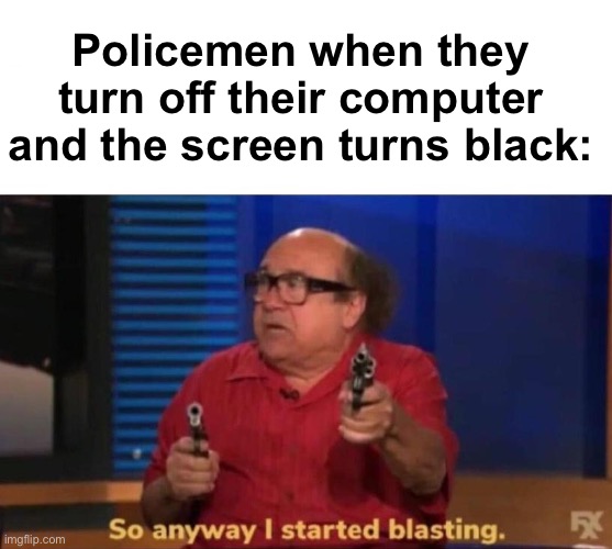 >:) | Policemen when they turn off their computer and the screen turns black: | image tagged in so anyway i started blasting,memes,unfunny | made w/ Imgflip meme maker