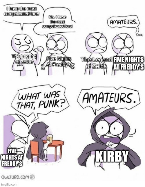 I saw this in word form while scrolling down the kirby section of fandom, now I just made it an actual meme. | No, I have the most compclicated lore! I have the most compclicated lore! The Legend of Zelda; Five Nights At Freddy's; The Legend of Zelda; FIVE NIGHTS AT FREDDY'S; FIVE NIGHTS AT FREDDY'S; KIRBY | image tagged in amatuers meme | made w/ Imgflip meme maker