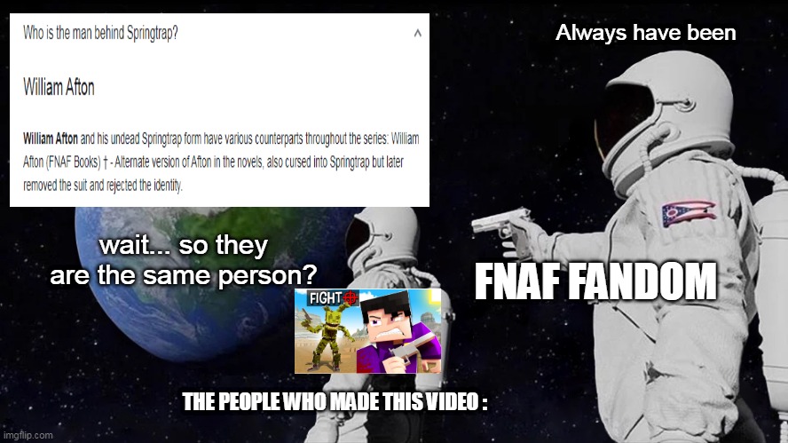 Always Has Been Meme | Always have been; wait... so they are the same person? FNAF FANDOM; THE PEOPLE WHO MADE THIS VIDEO : | image tagged in memes,always has been | made w/ Imgflip meme maker
