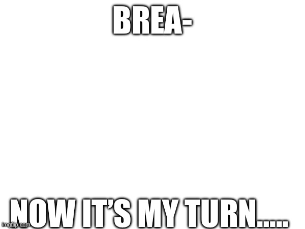 D | BREA-; NOW IT’S MY TURN….. | made w/ Imgflip meme maker