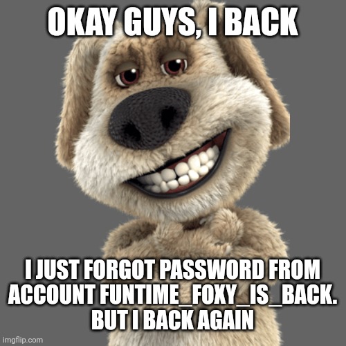 Message to everyone | OKAY GUYS, I BACK; I JUST FORGOT PASSWORD FROM
ACCOUNT FUNTIME_FOXY_IS_BACK.
BUT I BACK AGAIN | image tagged in i come back,imgflip,come back | made w/ Imgflip meme maker