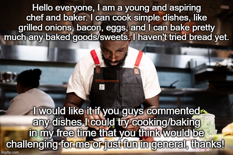 Hello, thanks! | Hello everyone, I am a young and aspiring chef and baker. I can cook simple dishes, like grilled onions, bacon, eggs, and I can bake pretty much any baked goods/sweets. I haven't tried bread yet. I would like it if you guys commented any dishes I could try cooking/baking in my free time that you think would be challenging for me or just fun in general, thanks! | made w/ Imgflip meme maker