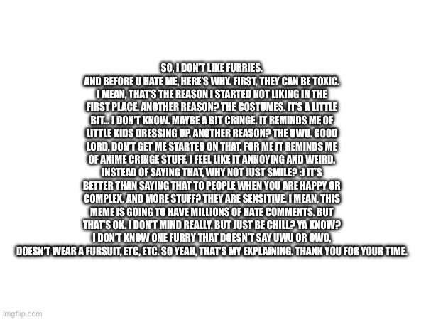 (I'm only accepting this because it's a valid opinion, and just to say, I don't say uwu, owo, and I don't own a suit so. -Cardin | SO, I DON’T LIKE FURRIES. AND BEFORE U HATE ME, HERE’S WHY. FIRST, THEY CAN BE TOXIC. I MEAN, THAT’S THE REASON I STARTED NOT LIKING IN THE FIRST PLACE. ANOTHER REASON? THE COSTUMES. IT’S A LITTLE BIT… I DON’T KNOW. MAYBE A BIT CRINGE. IT REMINDS ME OF LITTLE KIDS DRESSING UP. ANOTHER REASON? THE UWU. GOOD LORD, DON’T GET ME STARTED ON THAT. FOR ME IT REMINDS ME OF ANIME CRINGE STUFF. I FEEL LIKE IT ANNOYING AND WEIRD. INSTEAD OF SAYING THAT, WHY NOT JUST SMILE? :) IT’S BETTER THAN SAYING THAT TO PEOPLE WHEN YOU ARE HAPPY OR COMPLEX. AND MORE STUFF? THEY ARE SENSITIVE. I MEAN, THIS MEME IS GOING TO HAVE MILLIONS OF HATE COMMENTS. BUT THAT’S OK. I DON’T MIND REALLY. BUT JUST BE CHILL? YA KNOW? I DON’T KNOW ONE FURRY THAT DOESN’T SAY UWU OR OWO, DOESN’T WEAR A FURSUIT, ETC, ETC. SO YEAH, THAT’S MY EXPLAINING. THANK YOU FOR YOUR TIME. | image tagged in furries | made w/ Imgflip meme maker