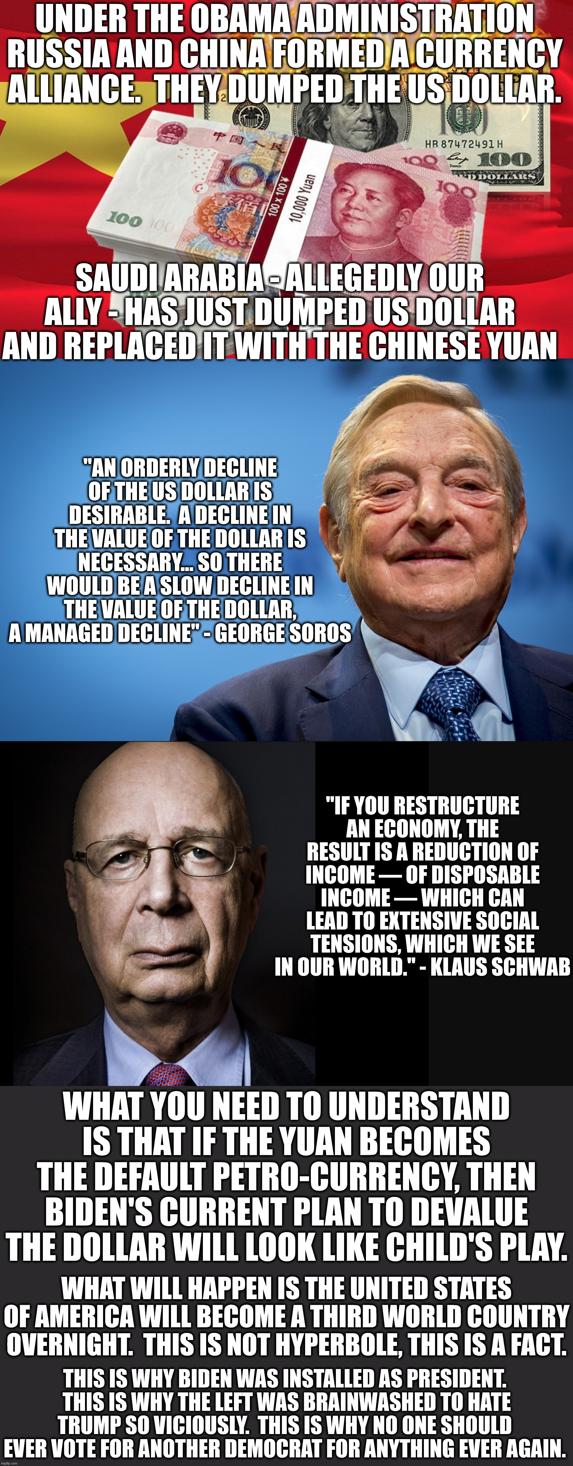 The left has been brainwashed to believe that climate change and hate are biggest problems.  That's a distraction. | UNDER THE OBAMA ADMINISTRATION RUSSIA AND CHINA FORMED A CURRENCY ALLIANCE.  THEY DUMPED THE US DOLLAR. SAUDI ARABIA - ALLEGEDLY OUR ALLY - HAS JUST DUMPED US DOLLAR AND REPLACED IT WITH THE CHINESE YUAN; "AN ORDERLY DECLINE OF THE US DOLLAR IS DESIRABLE.  A DECLINE IN THE VALUE OF THE DOLLAR IS NECESSARY... SO THERE WOULD BE A SLOW DECLINE IN THE VALUE OF THE DOLLAR, A MANAGED DECLINE" - GEORGE SOROS; "IF YOU RESTRUCTURE AN ECONOMY, THE RESULT IS A REDUCTION OF INCOME — OF DISPOSABLE INCOME — WHICH CAN LEAD TO EXTENSIVE SOCIAL TENSIONS, WHICH WE SEE IN OUR WORLD." - KLAUS SCHWAB; WHAT YOU NEED TO UNDERSTAND IS THAT IF THE YUAN BECOMES THE DEFAULT PETRO-CURRENCY, THEN BIDEN'S CURRENT PLAN TO DEVALUE THE DOLLAR WILL LOOK LIKE CHILD'S PLAY. WHAT WILL HAPPEN IS THE UNITED STATES OF AMERICA WILL BECOME A THIRD WORLD COUNTRY OVERNIGHT.  THIS IS NOT HYPERBOLE, THIS IS A FACT. THIS IS WHY BIDEN WAS INSTALLED AS PRESIDENT.  THIS IS WHY THE LEFT WAS BRAINWASHED TO HATE TRUMP SO VICIOUSLY.  THIS IS WHY NO ONE SHOULD EVER VOTE FOR ANOTHER DEMOCRAT FOR ANYTHING EVER AGAIN. | image tagged in economic implosion,the great depression will look like good times | made w/ Imgflip meme maker